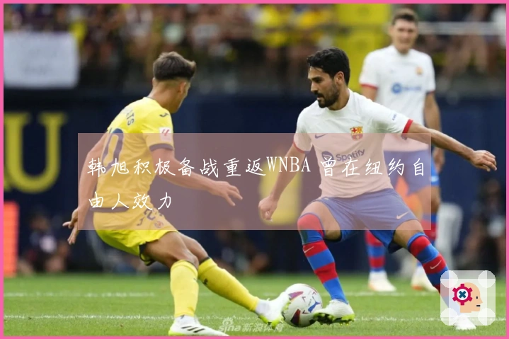 韩旭积极备战重返WNBA 曾在纽约自由人效力