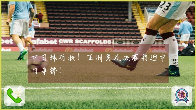 中日韩对抗！亚洲男足决赛再迎中日争锋！