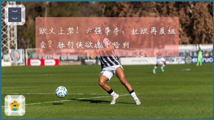 欧文上架！六强争夺，杜欧再度组合？独行侠欲选小哈利