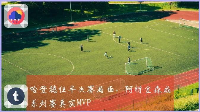 哈登稳住半决赛局面，阿特金森成系列赛真实MVP